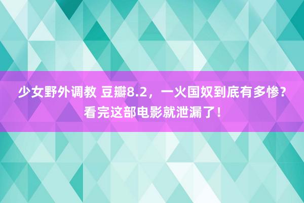 少女野外调教 豆瓣8.2,一火国奴到底有多惨?看完这部电影就泄漏了!