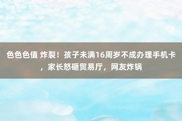 色色色值 炸裂!孩子未满16周岁不成办理手机卡,家长怒砸贸易厅,网友炸锅