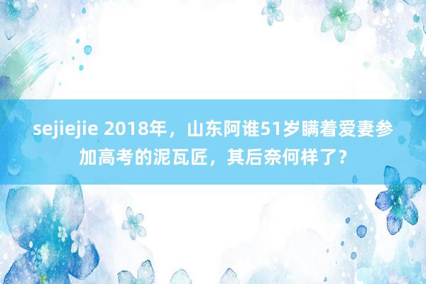 sejiejie 2018年,山东阿谁51岁瞒着爱妻参加高考的泥瓦匠,其后奈何样了?