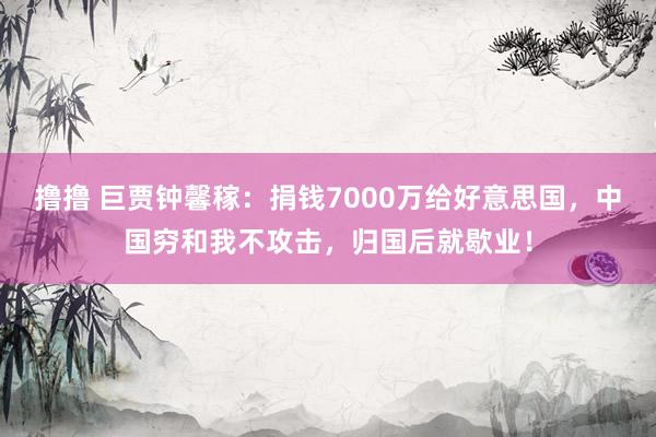 撸撸 巨贾钟馨稼:捐钱7000万给好意思国,中国穷和我不攻击,归国后就歇业!