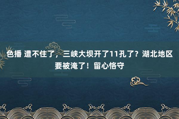色播 遭不住了,三峡大坝开了11孔了?湖北地区要被淹了!留心恪守