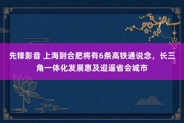 先锋影音 上海到合肥将有6条高铁通说念,长三角一体化发展惠及迢遥省会城市