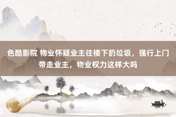 色酷影院 物业怀疑业主往楼下扔垃圾,强行上门带走业主,物业权力这样大吗