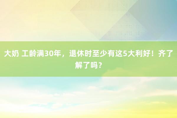 大奶 工龄满30年,退休时至少有这5大利好!齐了解了吗?