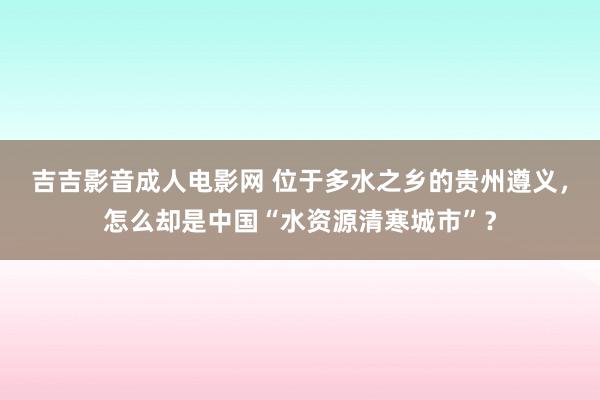 吉吉影音成人电影网 位于多水之乡的贵州遵义，怎么却是中国“水资源清寒城市”？