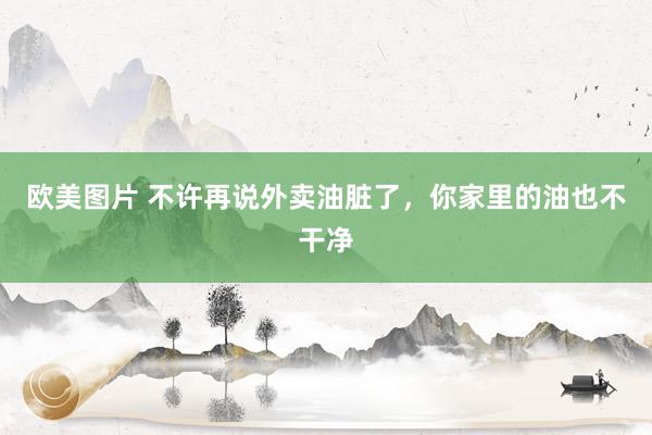 欧美图片 不许再说外卖油脏了,你家里的油也不干净