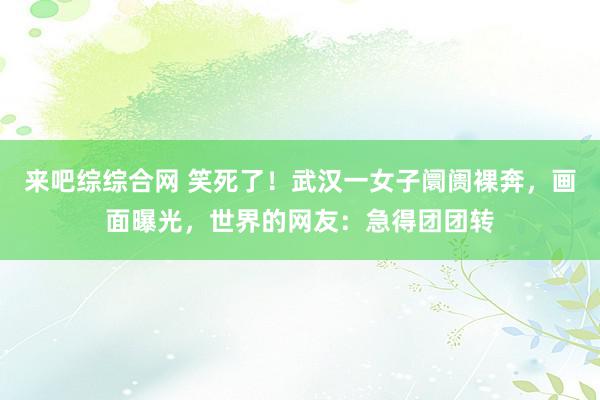 来吧综综合网 笑死了!武汉一女子阛阓裸奔,画面曝光,世界的网友:急得团团转