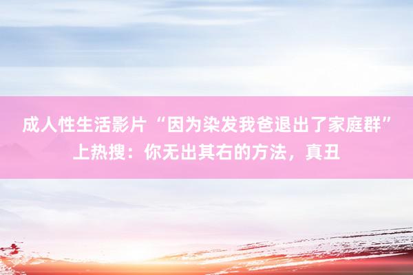 成人性生活影片 “因为染发我爸退出了家庭群”上热搜:你无出其右的方法,真丑