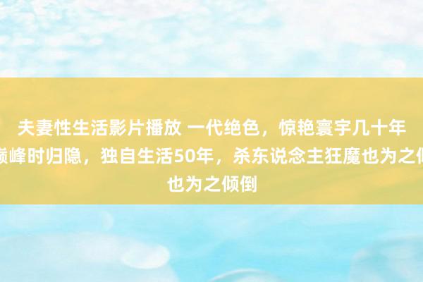 夫妻性生活影片播放 一代绝色,惊艳寰宇几十年,巅峰时归隐,独自生活50年,杀东说念主狂魔也为之倾倒