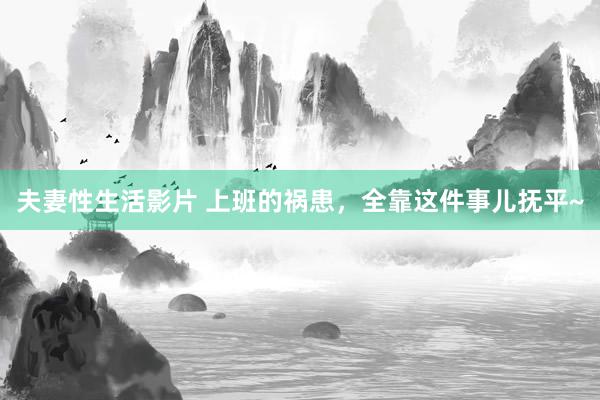 夫妻性生活影片 上班的祸患,全靠这件事儿抚平~