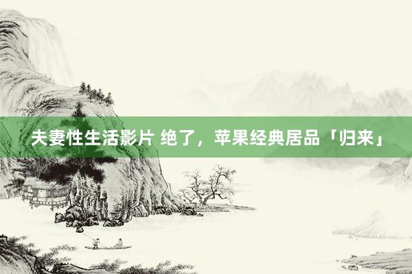 夫妻性生活影片 绝了,苹果经典居品「归来」