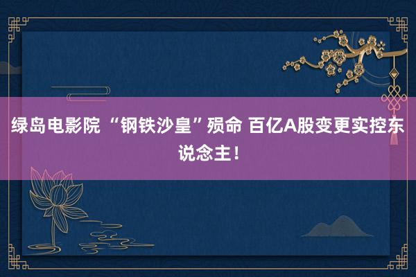 绿岛电影院 “钢铁沙皇”殒命 百亿A股变更实控东说念主!