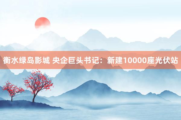 衡水绿岛影城 央企巨头书记:新建10000座光伏站