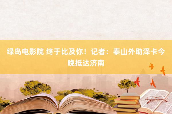 绿岛电影院 终于比及你!记者:泰山外助泽卡今晚抵达济南