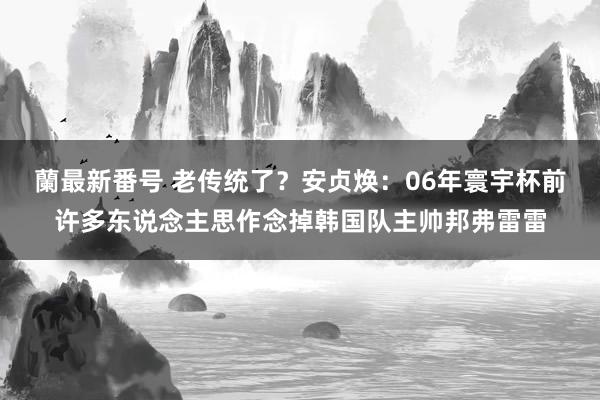蘭最新番号 老传统了?安贞焕:06年寰宇杯前许多东说念主思作念掉韩国队主帅邦弗雷雷