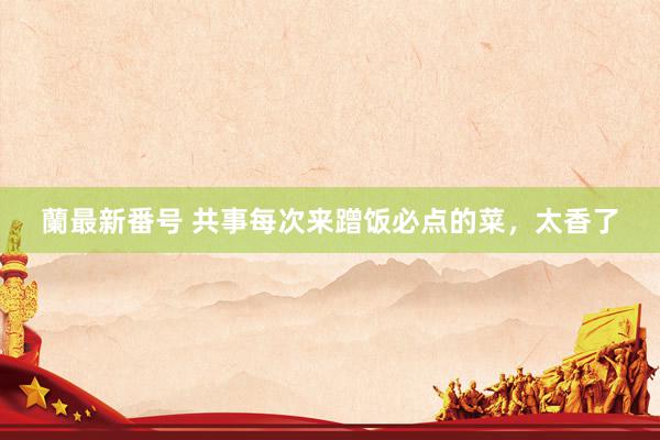 蘭最新番号 共事每次来蹭饭必点的菜,太香了