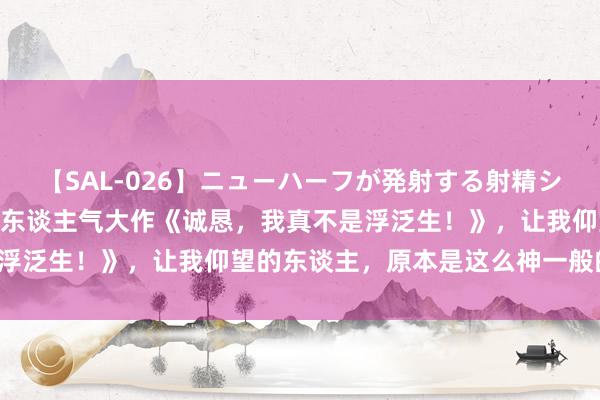【SAL-026】ニューハーフが発射する射精シーンがあるセックス3 超东谈主气大作《诚恳,我真不是浮泛生!》,让我仰望的东谈主,原本是这么神一般的存在!
