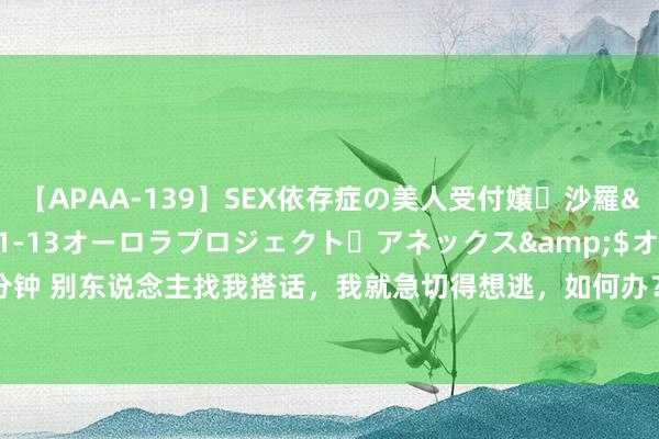 【APAA-139】SEX依存症の美人受付嬢・沙羅</a>2012-01-13オーロラプロジェクト・アネックス&$オ132分钟 别东说念主找我搭话,我就急切得想逃,如何办?试试《这