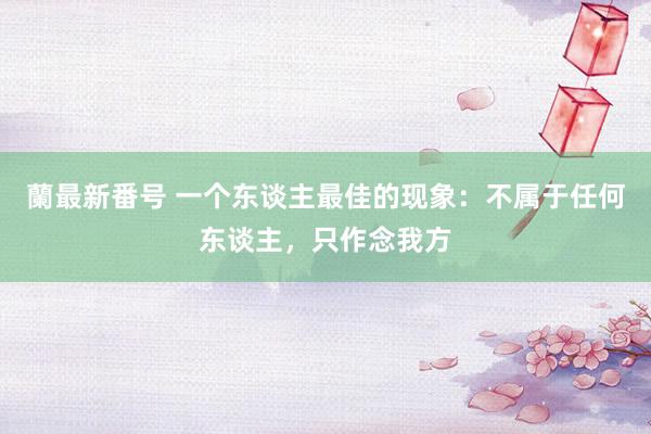 蘭最新番号 一个东谈主最佳的现象:不属于任何东谈主,只作念我方