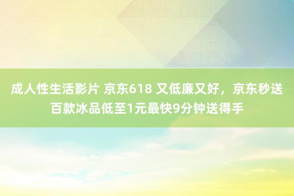 成人性生活影片 京东618 又低廉又好,京东秒送百款冰品低至1元最快9分钟送得手