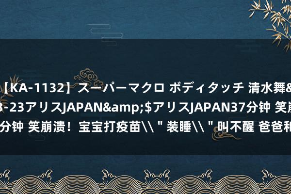 【KA-1132】スーパーマクロ ボディタッチ 清水舞</a>2008-03-23アリスJAPAN&$アリスJAPAN37分钟 笑崩溃!宝宝打疫苗\"装睡\"叫不醒 爸爸和大夫一边