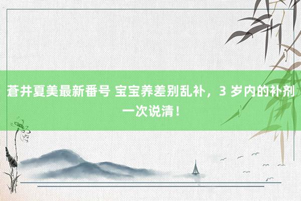 蒼井夏美最新番号 宝宝养差别乱补,3 岁内的补剂一次说清!