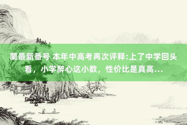 蘭最新番号 本年中高考再次评释:上了中学回头看,小学醉心这小数,性价比是真高…