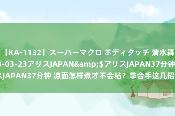 【KA-1132】スーパーマクロ ボディタッチ 清水舞</a>2008-03-23アリスJAPAN&$アリスJAPAN37分钟 凉面怎样煮才不会粘?掌合手这几招,劲说念又厚味!