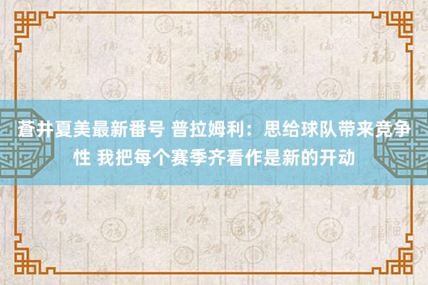 蒼井夏美最新番号 普拉姆利:思给球队带来竞争性 我把每个赛季齐看作是新的开动