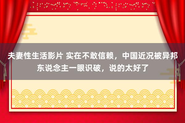 夫妻性生活影片 实在不敢信赖,中国近况被异邦东说念主一眼识破,说的太好了