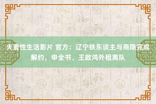 夫妻性生活影片 官方:辽宁铁东谈主与商隐完成解约,申全书、王啟鸿外租离队