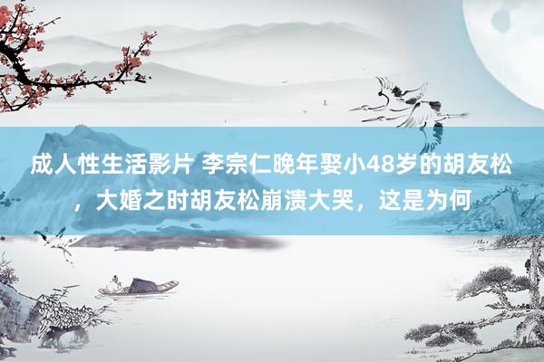 成人性生活影片 李宗仁晚年娶小48岁的胡友松,大婚之时胡友松崩溃大哭,这是为何