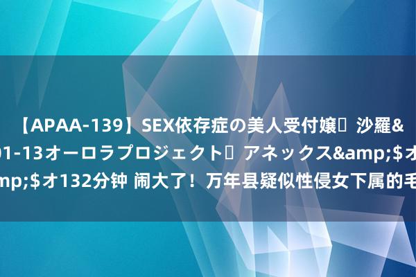 【APAA-139】SEX依存症の美人受付嬢・沙羅</a>2012-01-13オーロラプロジェクト・アネックス&$オ132分钟 闹大了!万年县疑似性侵女下属的毛奇,这一次摊上大事了