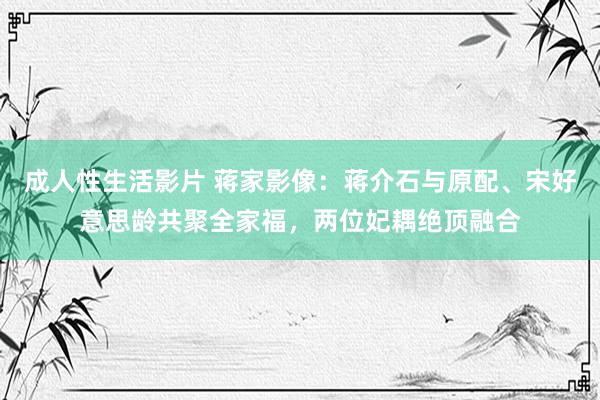 成人性生活影片 蒋家影像:蒋介石与原配、宋好意思龄共聚全家福,两位妃耦绝顶融合