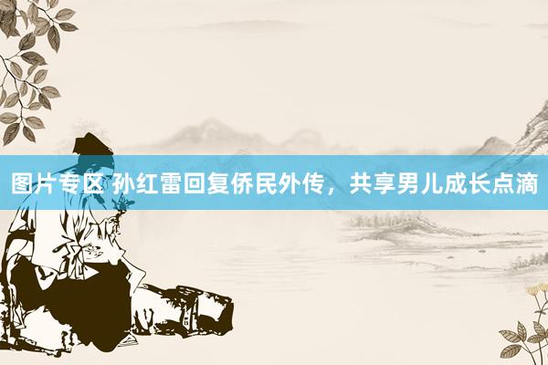 图片专区 孙红雷回复侨民外传,共享男儿成长点滴
