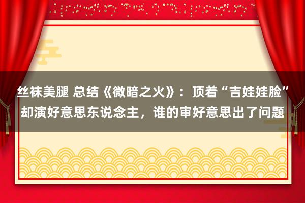 丝袜美腿 总结《微暗之火》：顶着“吉娃娃脸”却演好意思东说念主，谁的审好意思出了问题