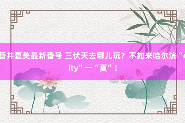 蒼井夏美最新番号 三伏天去哪儿玩?不如来哈尔滨“city”一“夏”!