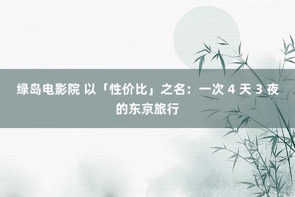 绿岛电影院 以「性价比」之名:一次 4 天 3 夜的东京旅行