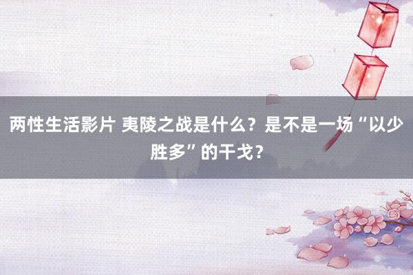 两性生活影片 夷陵之战是什么?是不是一场“以少胜多”的干戈?