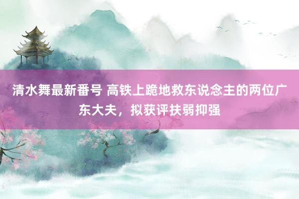 清水舞最新番号 高铁上跪地救东说念主的两位广东大夫,拟获评扶弱抑强
