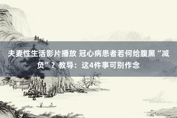 夫妻性生活影片播放 冠心病患者若何给腹黑“减负”?教导:这4件事可别作念