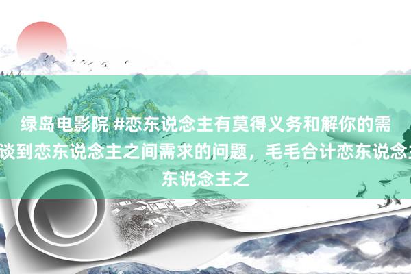 绿岛电影院 #恋东说念主有莫得义务和解你的需求#谈到恋东说念主之间需求的问题，毛毛合计恋东说念主之