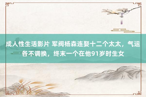成人性生活影片 军阀杨森连娶十二个太太,气运各不调换,终末一个在他91岁时生女