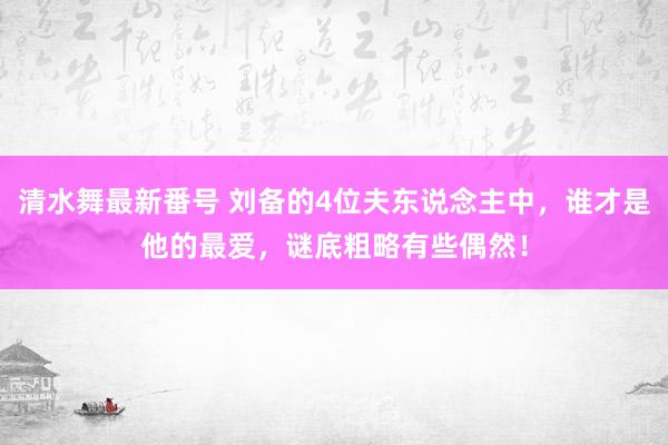 清水舞最新番号 刘备的4位夫东说念主中,谁才是他的最爱,谜底粗略有些偶然!