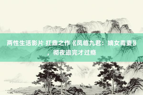 两性生活影片 扛鼎之作《凤临九君:嫡女毒妻》,彻夜追完才过瘾