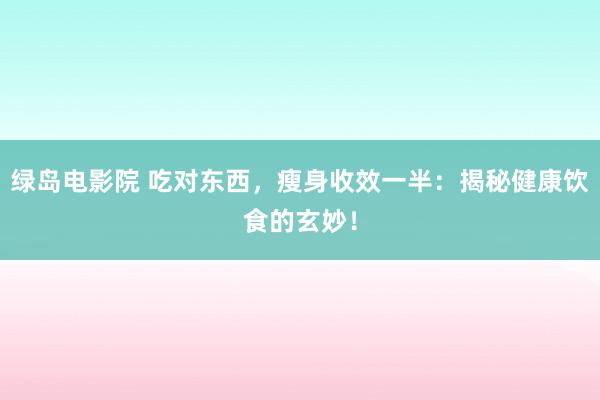 绿岛电影院 吃对东西,瘦身收效一半:揭秘健康饮食的玄妙!