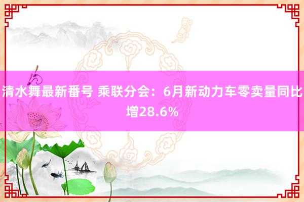 清水舞最新番号 乘联分会:6月新动力车零卖量同比增28.6%