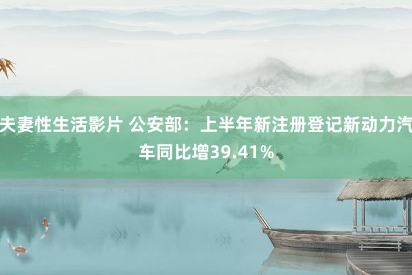 夫妻性生活影片 公安部:上半年新注册登记新动力汽车同比增39.41%