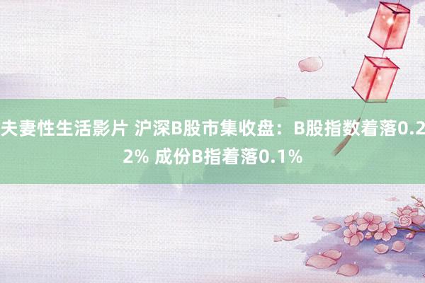 夫妻性生活影片 沪深B股市集收盘:B股指数着落0.22% 成份B指着落0.1%