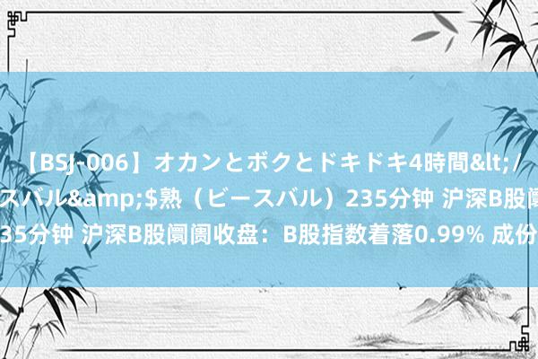 【BSJ-006】オカンとボクとドキドキ4時間</a>2008-04-21ビースバル&$熟(ビースバル)235分钟 沪深B股阛阓收盘:B股指数着落0.99% 成份B指飞腾1.24%